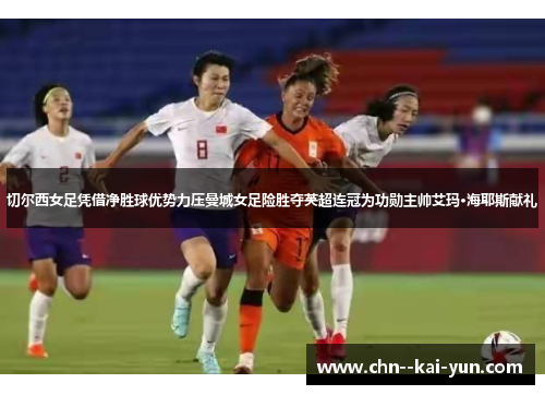 切尔西女足凭借净胜球优势力压曼城女足险胜夺英超连冠为功勋主帅艾玛·海耶斯献礼