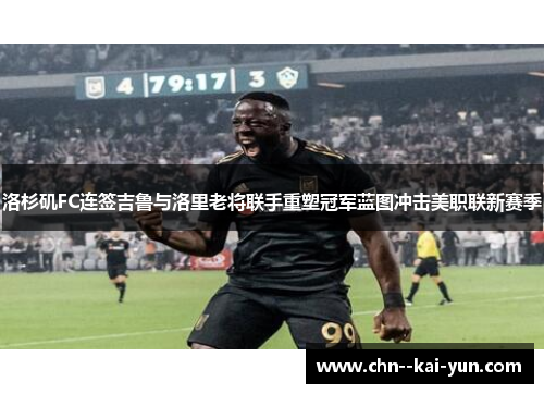 洛杉矶FC连签吉鲁与洛里老将联手重塑冠军蓝图冲击美职联新赛季