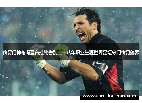 传奇门神布冯宣布挂靴告别二十八年职业生涯世界足坛守门传奇落幕